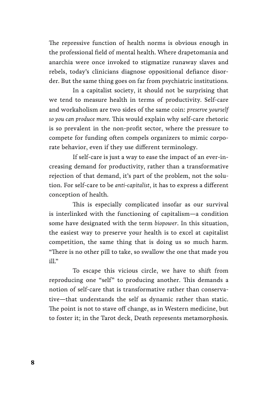‘The repressive function of health norms is obvious enough in the professional field of mental health. Where drapetomania and anarchia were once invoked to stigmatize runaway slaves and rebels, today’s clinicians diagnose oppositional defiance disor- der. But the same thing goes on far from psychiatric institutions.  In a capitalist society, it should not be surprising that we tend to measure health in terms of productivity. Self-care and workaholism are two sides of the same coin: preserve yourself 50 you can produce more. This would explain why self-care rhetoric is 50 prevalent in the non-profit sector, where the pressure to compete for funding often compels organizers to mimic corpo- rate behavior, even if they use different terminology.  If self-care is just a way to ease the impact of an ever-in- creasing demand for productivity, rather than a transformative rejection of that demand, i’ part of the problem, not the solu- tion. For self-care to be anti-capitalist it has to express a different conception of health.  ‘This is especially complicated insofar as our survival is interlinked with the functioning of capitalism—a condition some have designated with the term biopower. In this situation, the casiest way to preserve your health is to excel at capitalist competition, the same thing that is doing us so much harm. “There is no other pill o take, so swallow the one that made you i  To escape this vicious circle, we have to shift from reproducing one “self” to producing another. This demands a notion of self-care that is transformative rather than conserva- tive—that understands the self as dynamic rather than static. ‘The point is not to stave off change, as in Western medicine, but to foster it; in the Tarot deck, Death represents metamorphosis. 